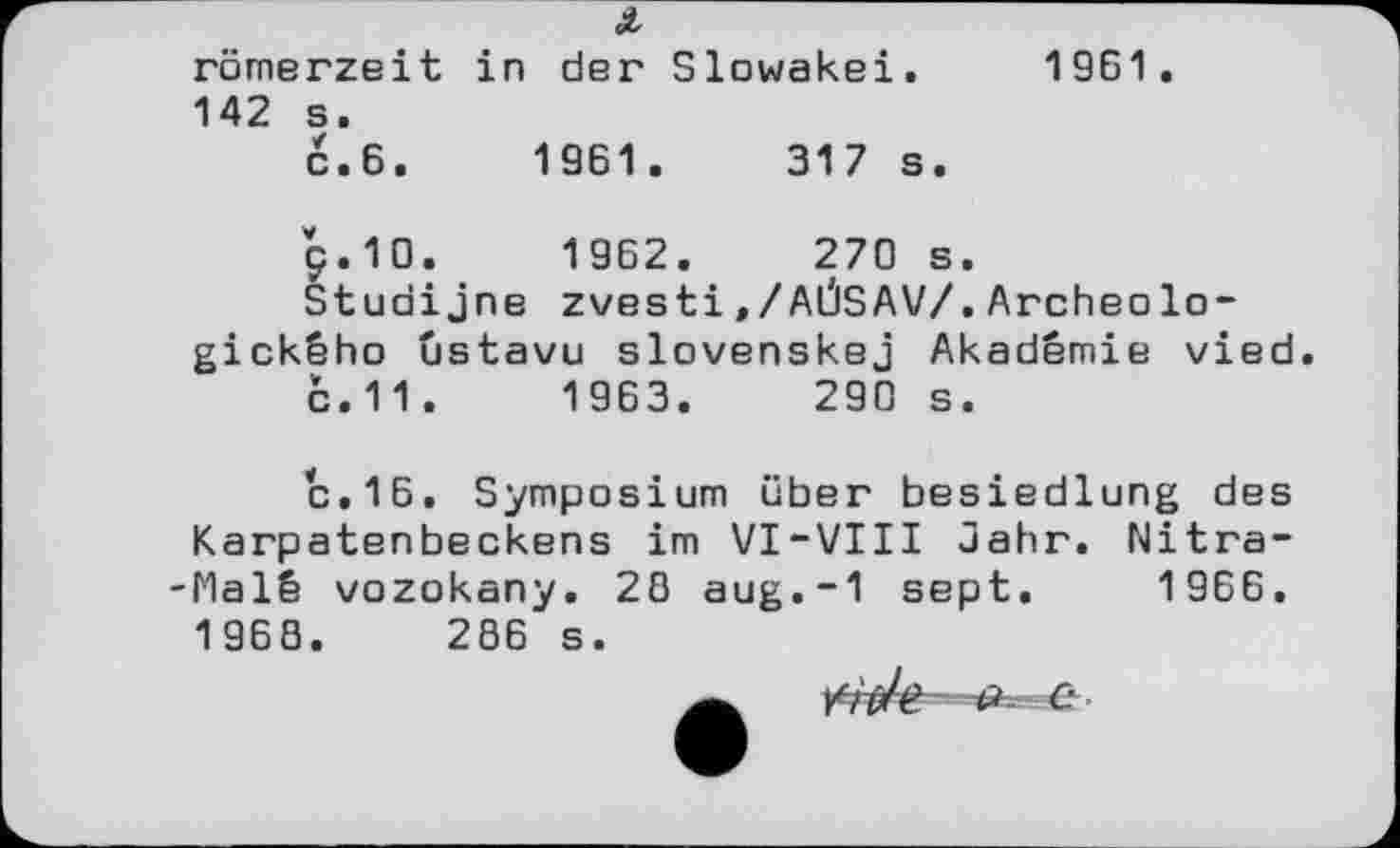 ﻿römerzeit in der Slowakei. 1961. 142 s.
C.6.	1961.	317 s.
g.10.	1962.	270 s.
Studijne zvestі,/AÛSAV/.Archeolo-gickêho ûstavu slovenskej Akademie vied с.11 .	1963.	290 s.
с.16. Symposium über besiedlung des Karpatenbeckens im VI-VIII Jahr. Nitra-Malê vozokany. 20 aug.-1 sept. 1966. 1968.	286 s.